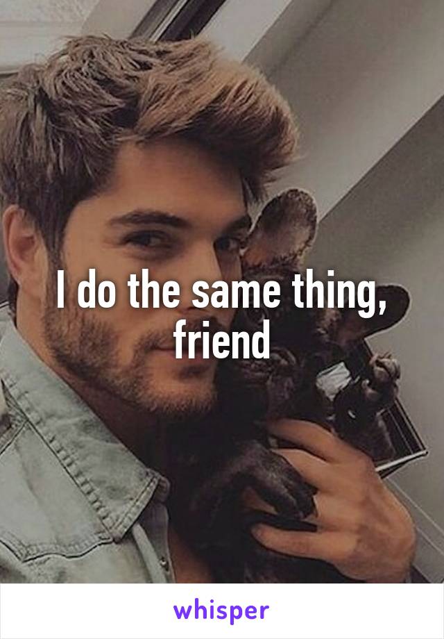 I do the same thing, friend