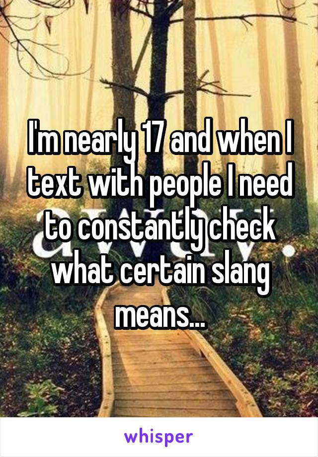 I'm nearly 17 and when I text with people I need to constantly check what certain slang means...