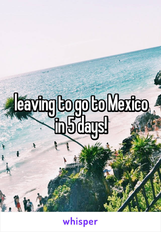 leaving to go to Mexico in 5 days!