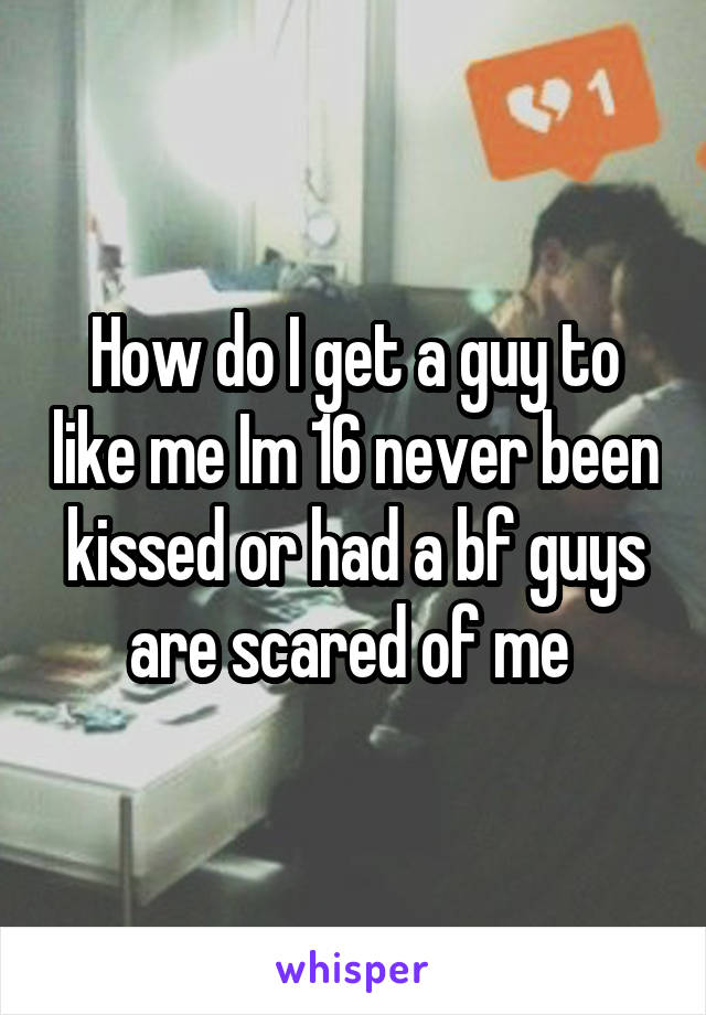 How do I get a guy to like me Im 16 never been kissed or had a bf guys are scared of me 