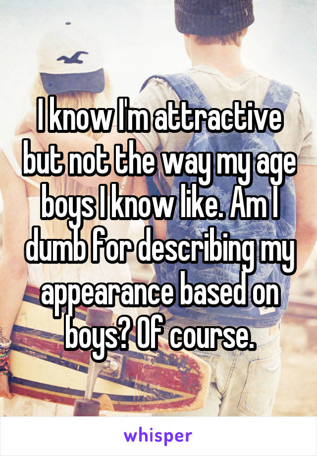 I know I'm attractive but not the way my age boys I know like. Am I dumb for describing my appearance based on boys? Of course.