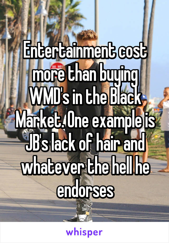 Entertainment cost more than buying WMD's in the Black Market. One example is JB's lack of hair and whatever the hell he endorses