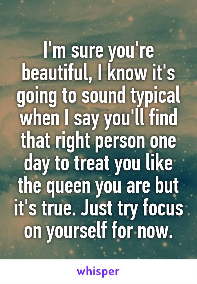 I'm sure you're beautiful, I know it's going to sound typical when I say you'll find that right person one day to treat you like the queen you are but it's true. Just try focus on yourself for now.