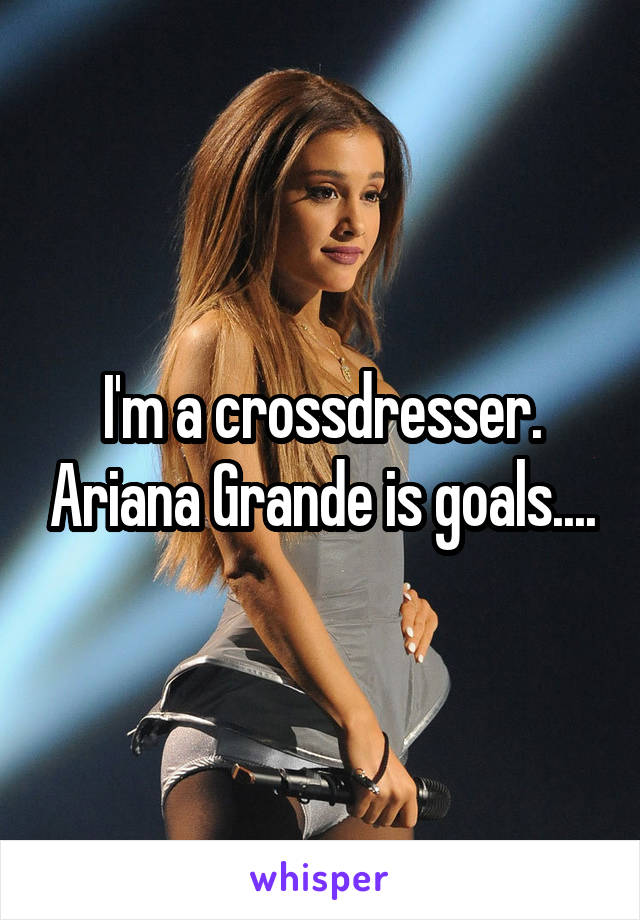 I'm a crossdresser. Ariana Grande is goals....