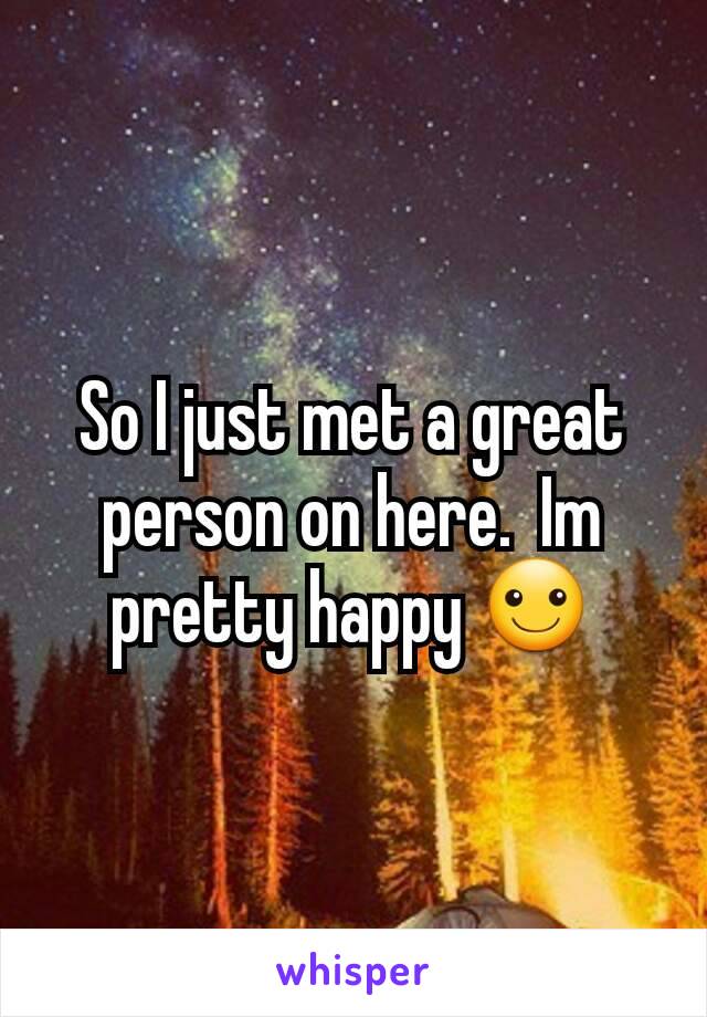 So I just met a great person on here.  Im pretty happy ☺