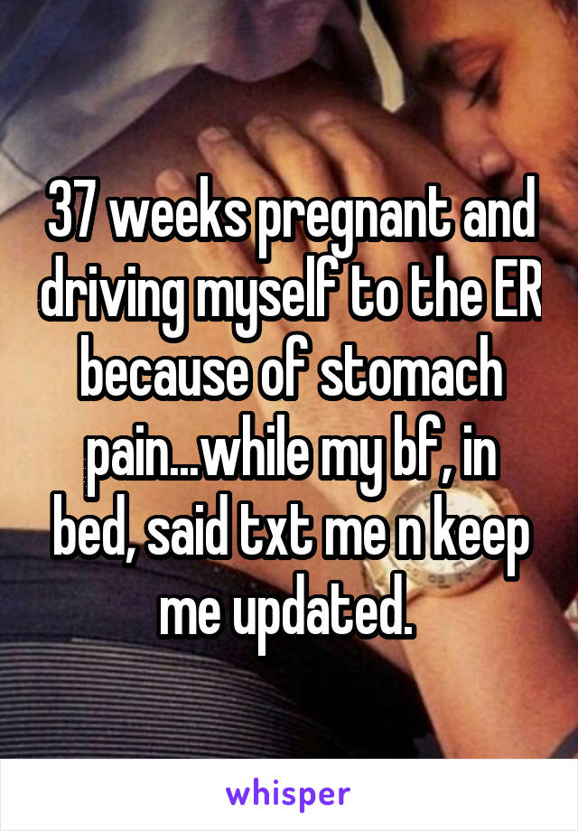 37 weeks pregnant and driving myself to the ER because of stomach pain...while my bf, in bed, said txt me n keep me updated. 