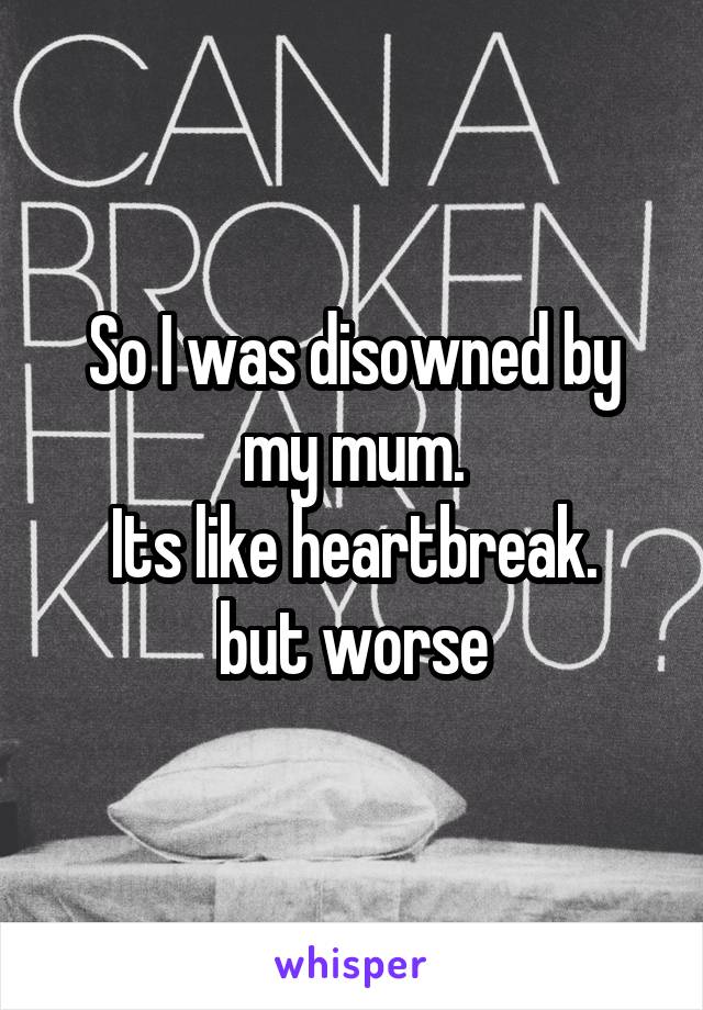 So I was disowned by my mum.
Its like heartbreak.
but worse