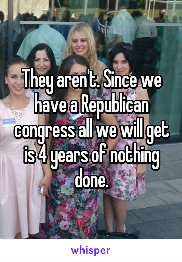 They aren't. Since we have a Republican congress all we will get is 4 years of nothing done.