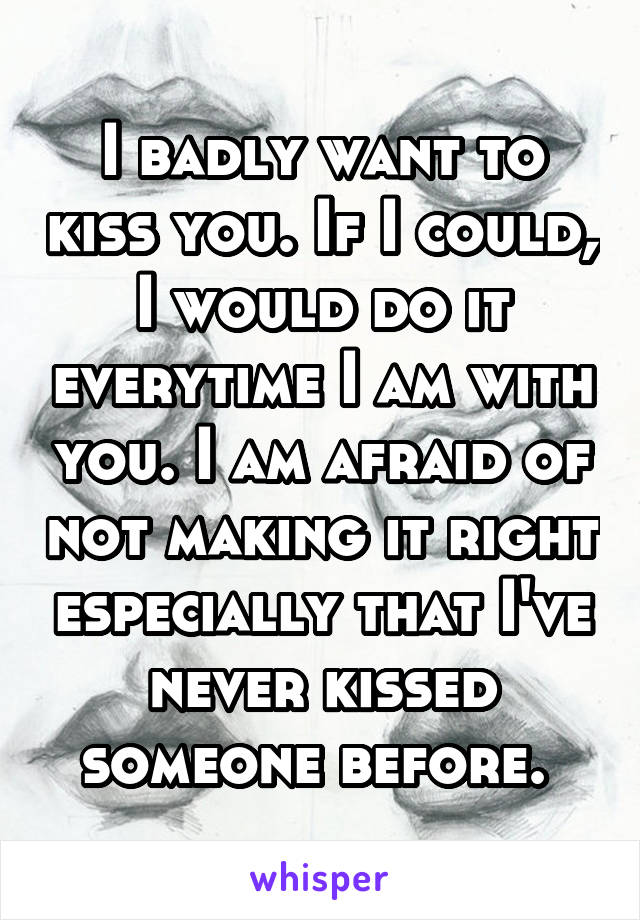 I badly want to kiss you. If I could, I would do it everytime I am with you. I am afraid of not making it right especially that I've never kissed someone before. 