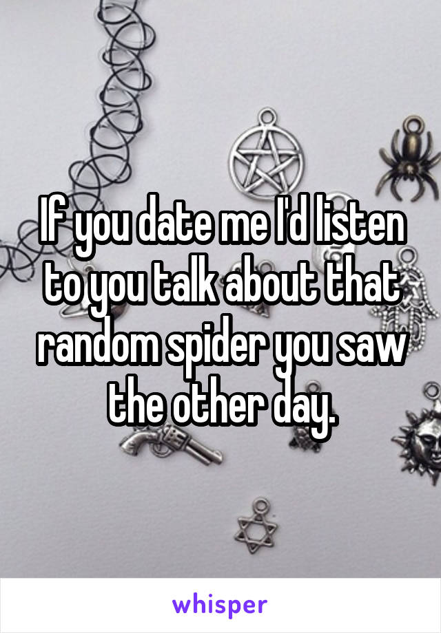 If you date me I'd listen to you talk about that random spider you saw the other day.