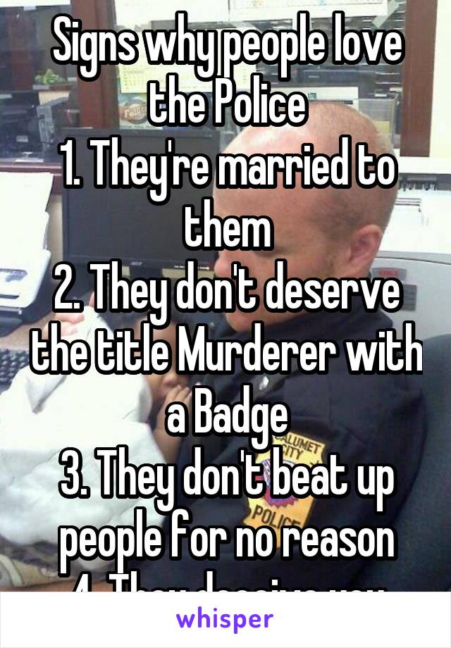 Signs why people love the Police
1. They're married to them
2. They don't deserve the title Murderer with a Badge
3. They don't beat up people for no reason
4. They deceive you