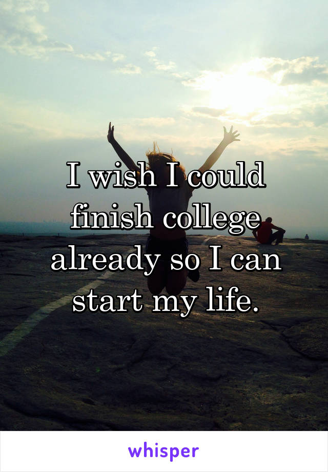 I wish I could finish college already so I can start my life.