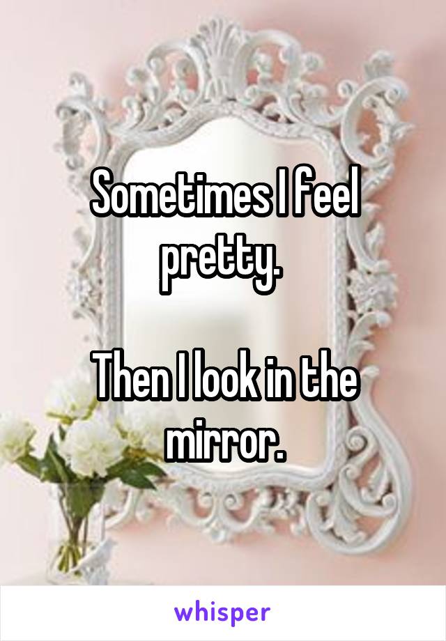 Sometimes I feel pretty. 

Then I look in the mirror.