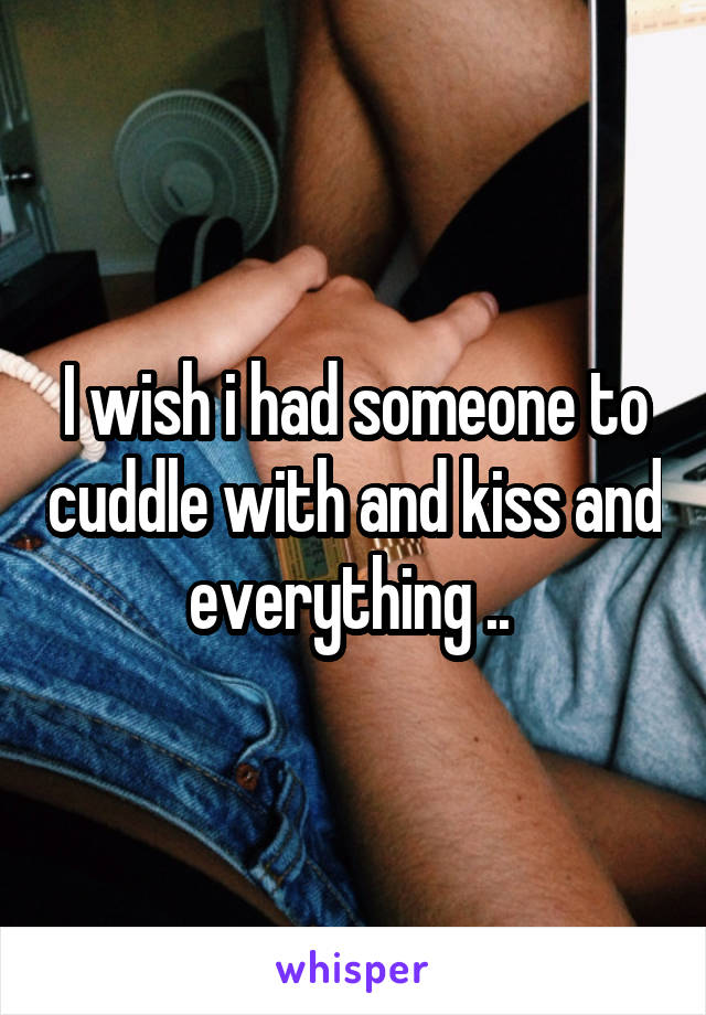 I wish i had someone to cuddle with and kiss and everything .. 