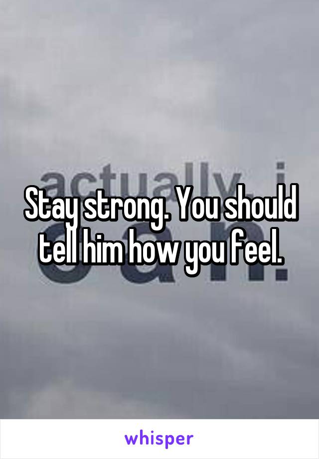 Stay strong. You should tell him how you feel.