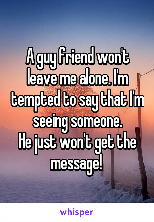 A guy friend won't leave me alone. I'm tempted to say that I'm seeing someone.
He just won't get the message! 