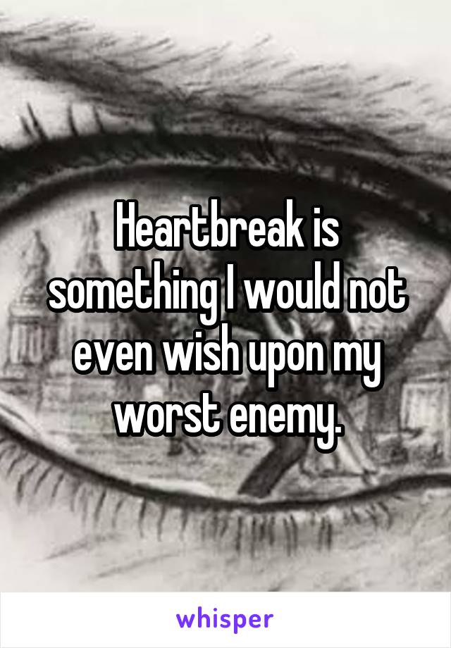 Heartbreak is something I would not even wish upon my worst enemy.