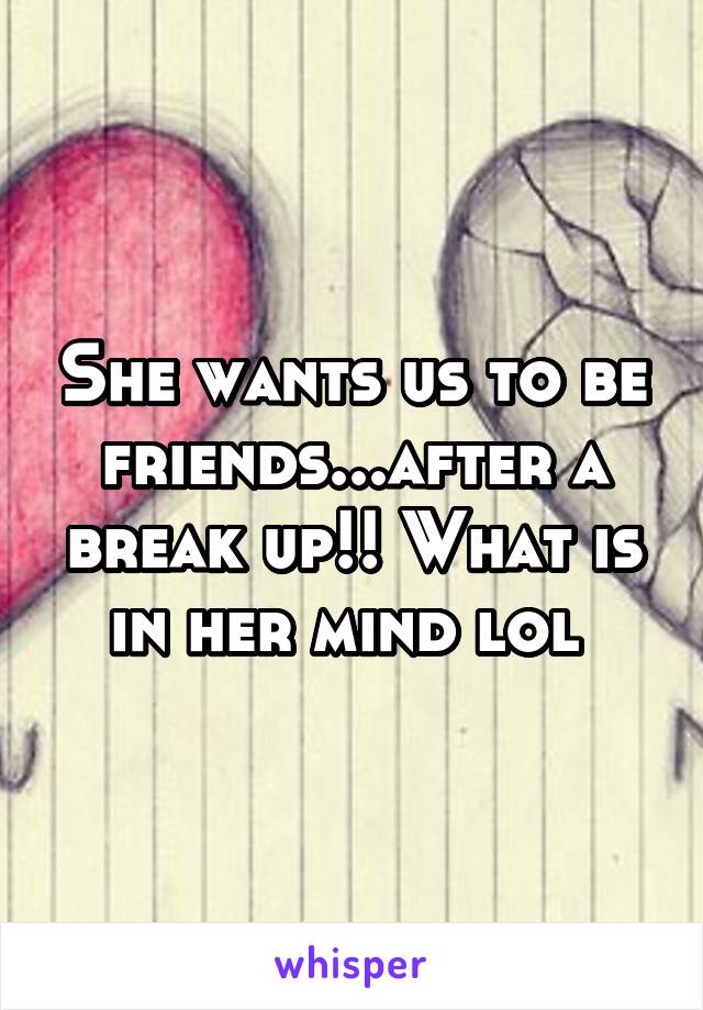 She wants us to be friends...after a break up!! What is in her mind lol 