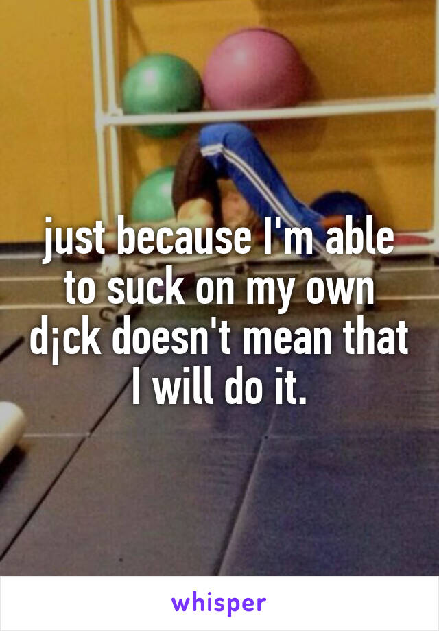 just because I'm able to suck on my own d¡ck doesn't mean that I will do it.