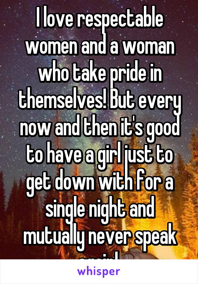 I love respectable women and a woman who take pride in themselves! But every now and then it's good to have a girl just to get down with for a single night and mutually never speak again! 