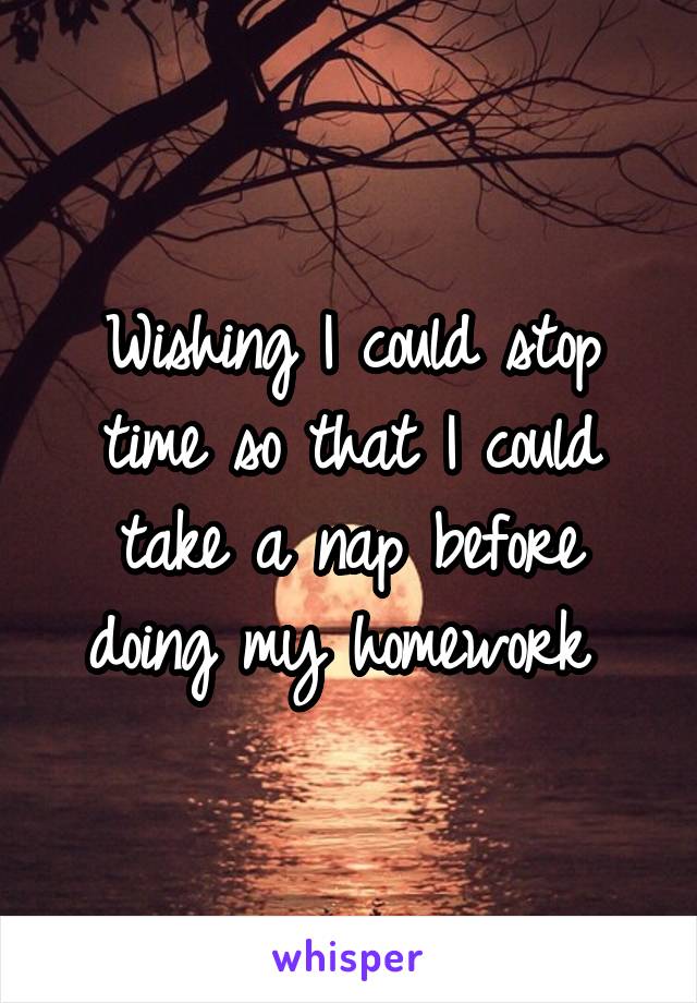 Wishing I could stop time so that I could take a nap before doing my homework 