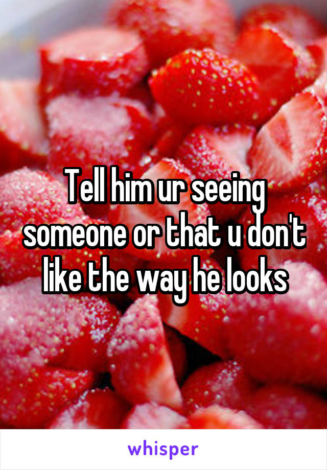 Tell him ur seeing someone or that u don't like the way he looks