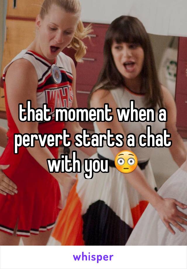 that moment when a pervert starts a chat with you 😳