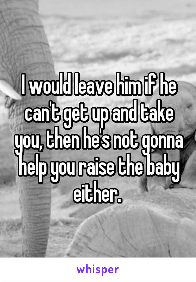 I would leave him if he can't get up and take you, then he's not gonna help you raise the baby either. 