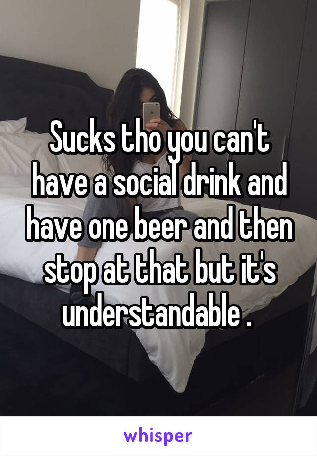 Sucks tho you can't have a social drink and have one beer and then stop at that but it's understandable . 