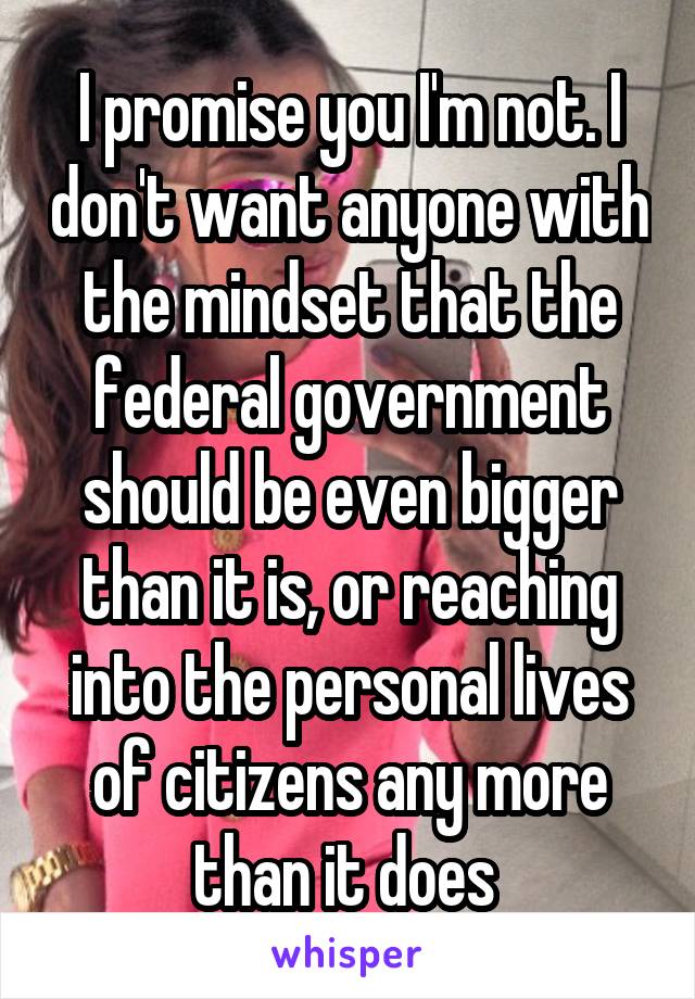 I promise you I'm not. I don't want anyone with the mindset that the federal government should be even bigger than it is, or reaching into the personal lives of citizens any more than it does 