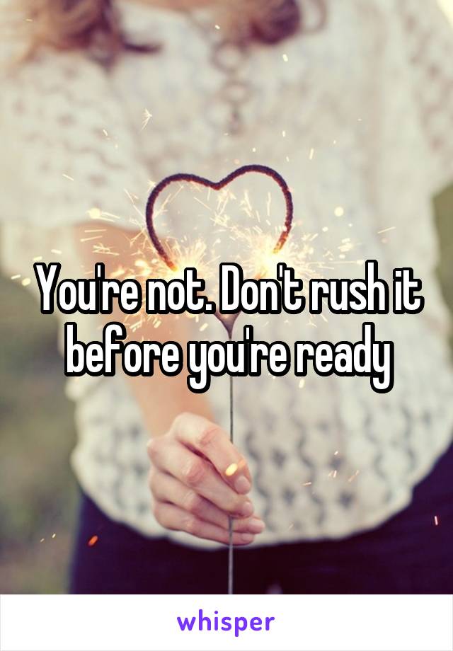 You're not. Don't rush it before you're ready