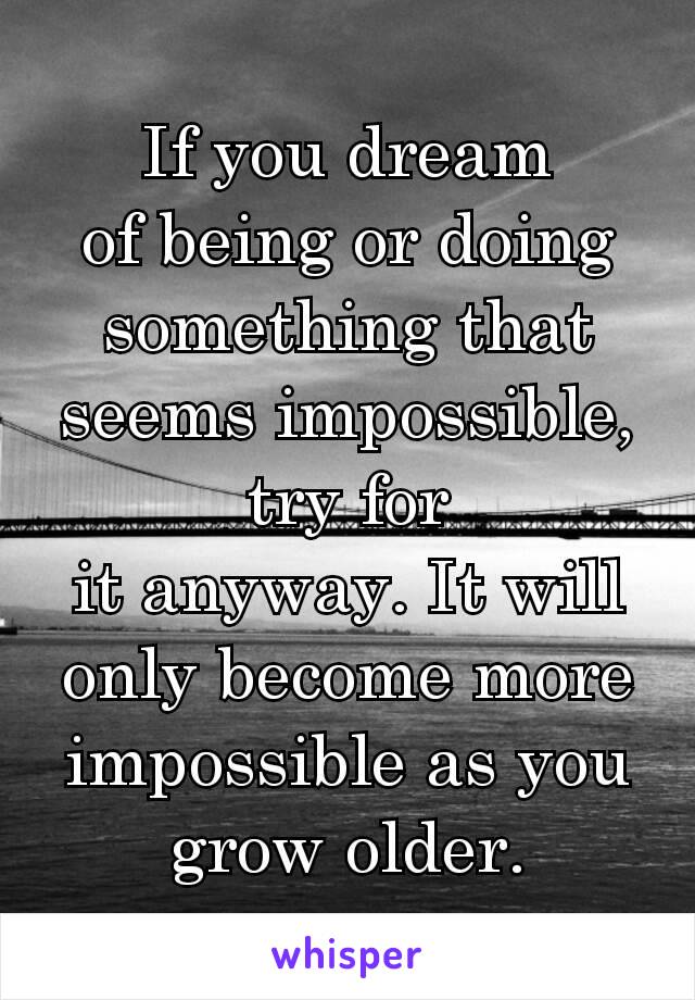 If you dream of being or doing something that seems impossible, try for it anyway. It will only become more impossible as you grow older.