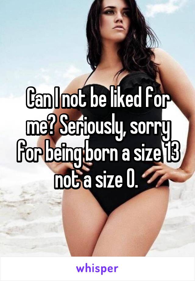 Can I not be liked for me? Seriously, sorry for being born a size 13 not a size 0. 