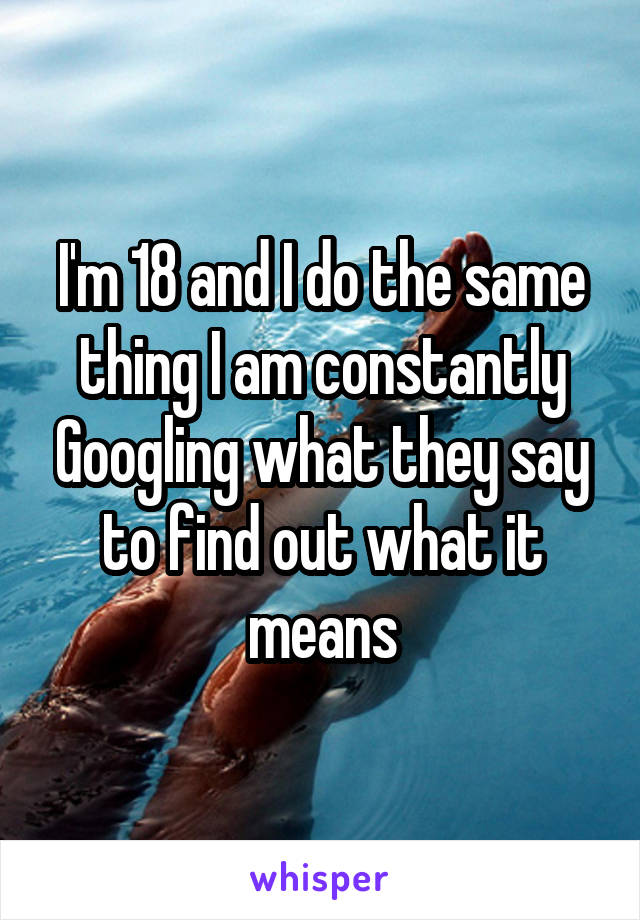 I'm 18 and I do the same thing I am constantly Googling what they say to find out what it means