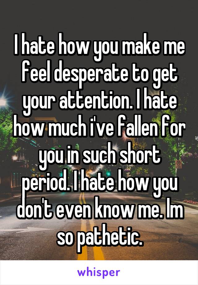 I hate how you make me feel desperate to get your attention. I hate how much i've fallen for you in such short period. I hate how you don't even know me. Im so pathetic.