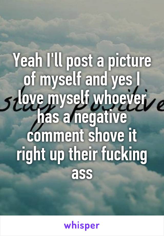 Yeah I'll post a picture of myself and yes I love myself whoever has a negative comment shove it right up their fucking ass