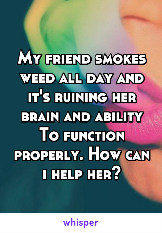 My friend smokes weed all day and it's ruining her brain and ability
To function properly. How can i help her?