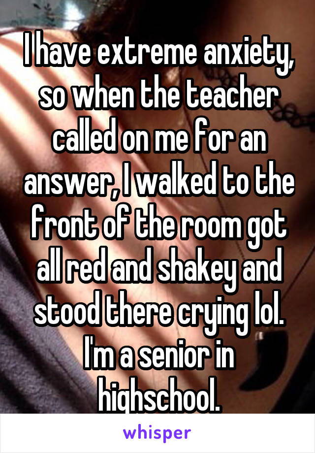 I have extreme anxiety, so when the teacher called on me for an answer, I walked to the front of the room got all red and shakey and stood there crying lol. I'm a senior in highschool.