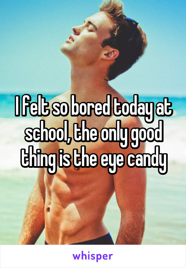 I felt so bored today at school, the only good thing is the eye candy