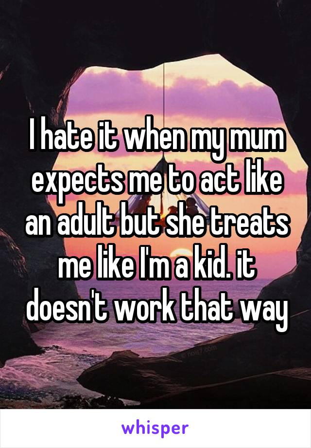 I hate it when my mum expects me to act like an adult but she treats me like I'm a kid. it doesn't work that way