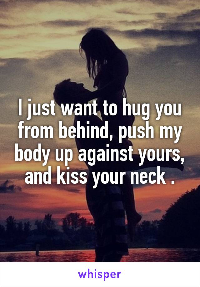 I just want to hug you from behind, push my body up against yours, and kiss your neck .