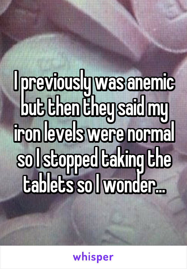 I previously was anemic but then they said my iron levels were normal so I stopped taking the tablets so I wonder...