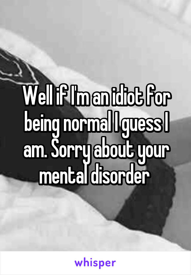 Well if I'm an idiot for being normal I guess I am. Sorry about your mental disorder 