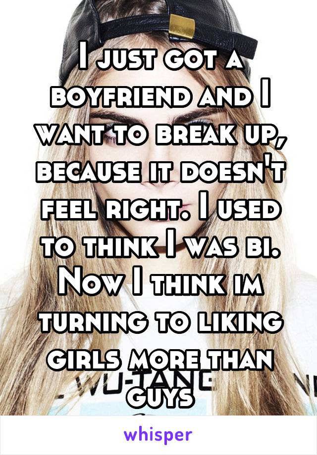 I just got a boyfriend and I want to break up, because it doesn't feel right. I used to think I was bi. Now I think im turning to liking girls more than guys