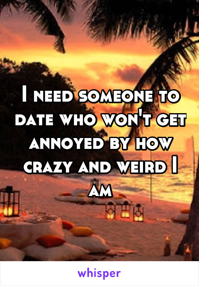 I need someone to date who won't get annoyed by how crazy and weird I am