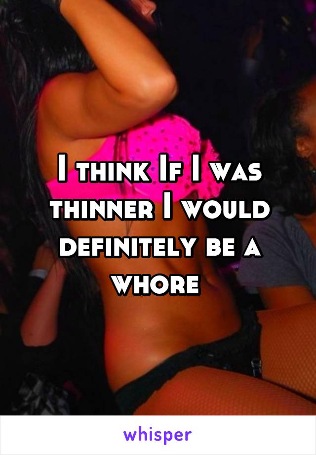 I think If I was thinner I would definitely be a whore 