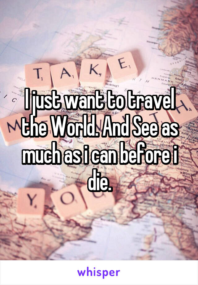 I just want to travel the World. And See as much as i can before i die.