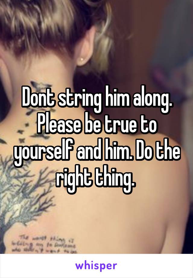 Dont string him along. Please be true to yourself and him. Do the right thing. 