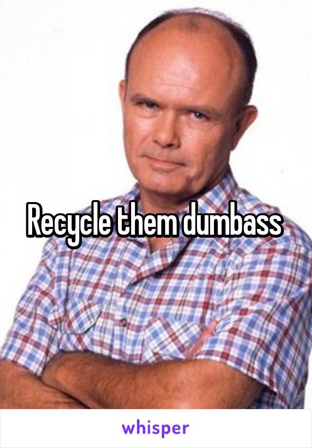 Recycle them dumbass 