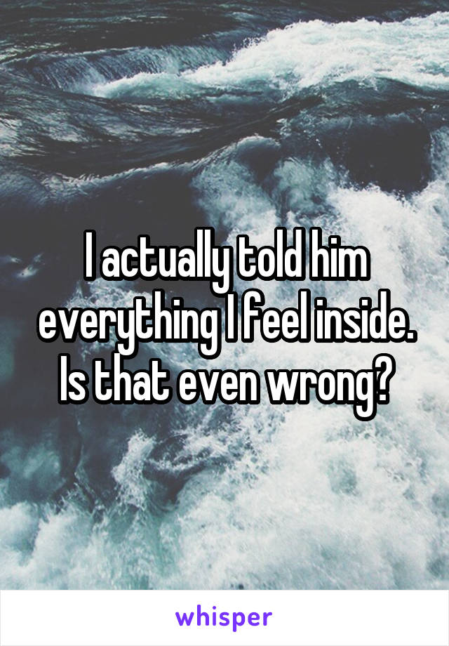 I actually told him everything I feel inside. Is that even wrong?